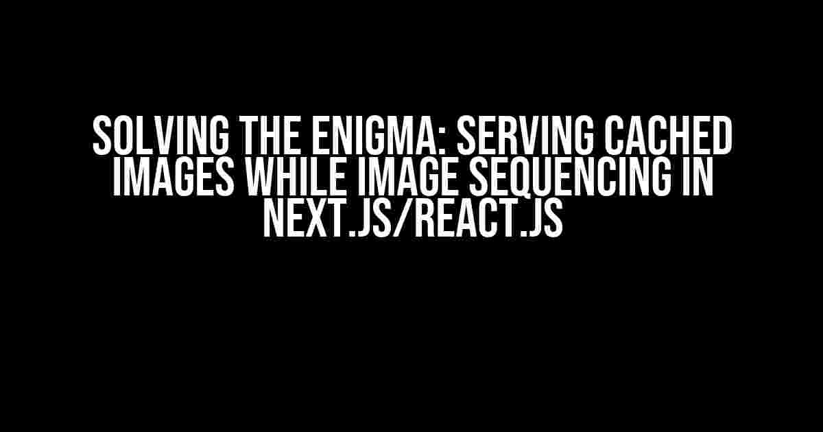 Solving the Enigma: Serving Cached Images while Image Sequencing in Next.js/React.js